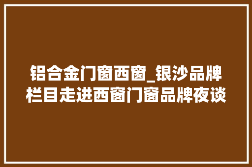 铝合金门窗西窗_银沙品牌栏目走进西窗门窗品牌夜谈西窗探索中式传承