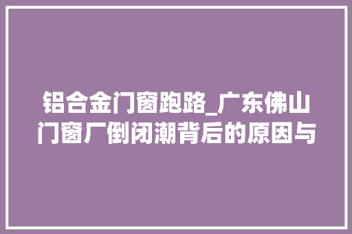 铝合金门窗跑路_广东佛山门窗厂倒闭潮背后的原因与启示