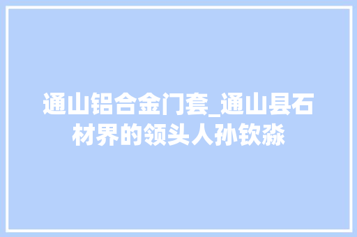 通山铝合金门套_通山县石材界的领头人孙钦淼