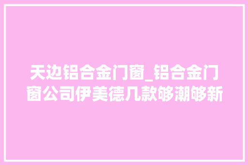 天边铝合金门窗_铝合金门窗公司伊美德几款够潮够新的封阳台解决筹划