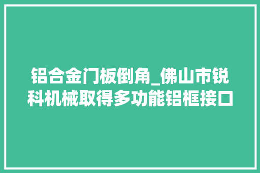 铝合金门板倒角_佛山市锐科机械取得多功能铝框接口倒角机专利适用于铝材加工集成多种工艺且提高分娩效率