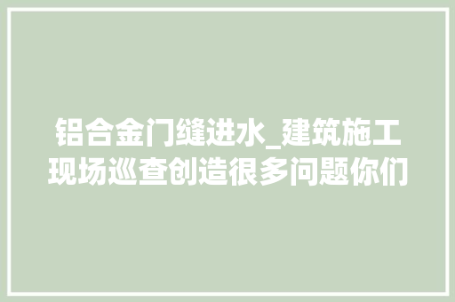 铝合金门缝进水_建筑施工现场巡查创造很多问题你们是否也经常碰着多图