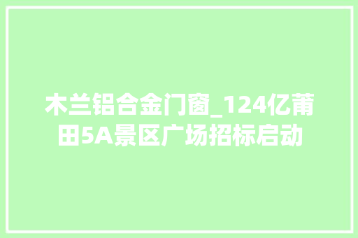 木兰铝合金门窗_124亿莆田5A景区广场招标启动