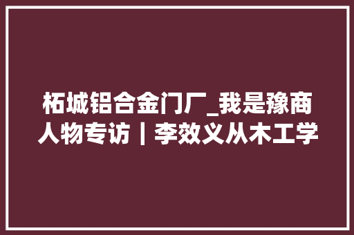 柘城铝合金门厂_我是豫商人物专访｜李效义从木工学徒到装修领域的佼佼者
