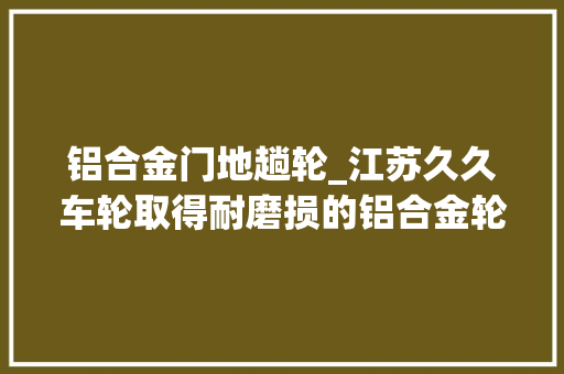 铝合金门地趟轮_江苏久久车轮取得耐磨损的铝合金轮毂专利起到一定的耐磨效果