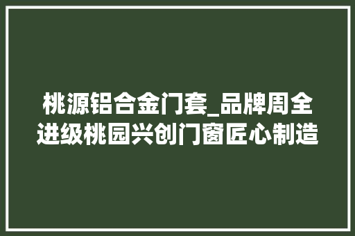 桃源铝合金门套_品牌周全进级桃园兴创门窗匠心制造带你享受品格生活
