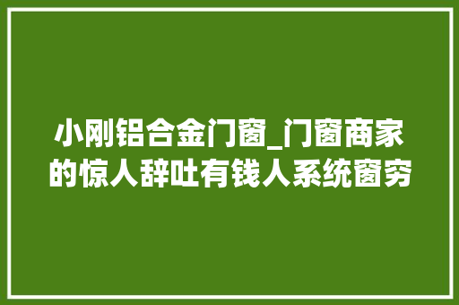 小刚铝合金门窗_门窗商家的惊人辞吐有钱人系统窗穷汉装断桥铝谁给的勇气