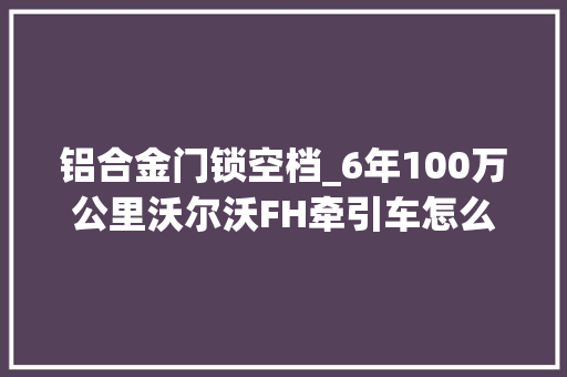 铝合金门锁空档_6年100万公里沃尔沃FH牵引车怎么样司机比国产重卡省心