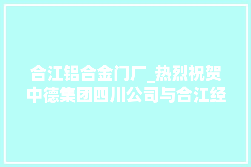 合江铝合金门厂_热烈祝贺中德集团四川公司与合江经纬房地产开拓有限公司加大年夜合作力度拓宽合作领域