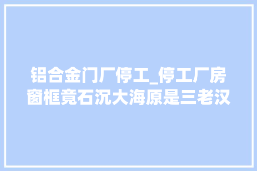 铝合金门厂停工_停工厂房窗框竟石沉大海原是三老汉组团偷框所为