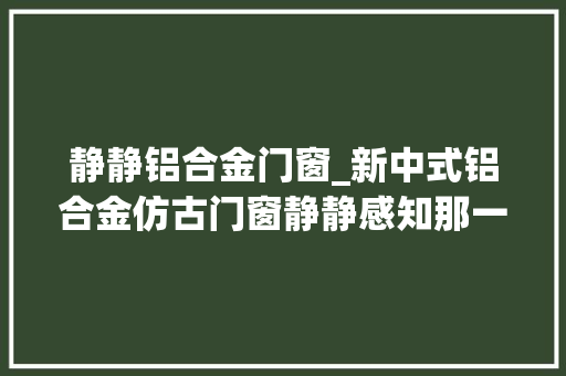 静静铝合金门窗_新中式铝合金仿古门窗静静感知那一抹宁静与淡然