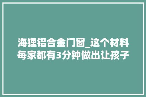 海狸铝合金门窗_这个材料每家都有3分钟做出让孩子尖叫的玩具