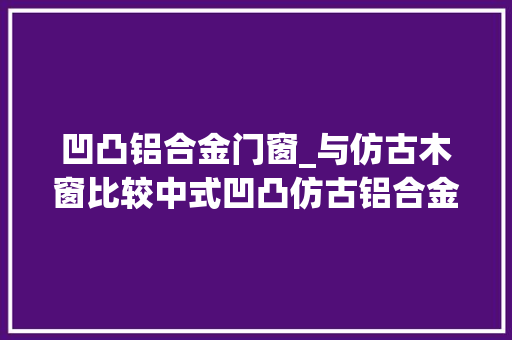 凹凸铝合金门窗_与仿古木窗比较中式凹凸仿古铝合金门窗有什么优势巴森