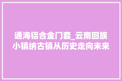 通海铝合金门套_云南回族小镇纳古镇从历史走向未来