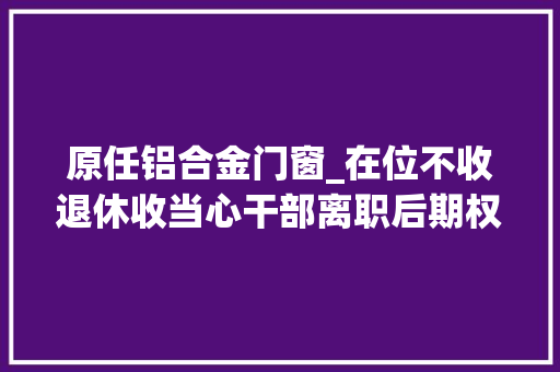 原任铝合金门窗_在位不收退休收当心干部离职后期权式糜烂