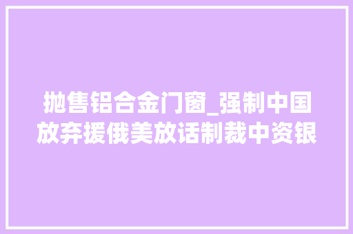 抛售铝合金门窗_强制中国放弃援俄美放话制裁中资银行后中国被曝大年夜幅抛售美债