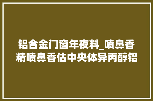 铝合金门窗年夜料_喷鼻香精喷鼻香估中央体异丙醇铝