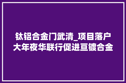 钛铝合金门武清_项目落户大年夜华联行促进亘镀合金有限公司成功落户武清区