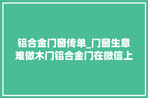 铝合金门窗传单_门窗生意难做木门铝合金门在微信上该怎么卖门窗若何用微信搜客户