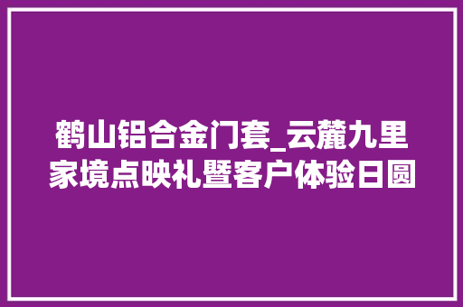 鹤山铝合金门套_云麓九里家境点映礼暨客户体验日圆满落幕