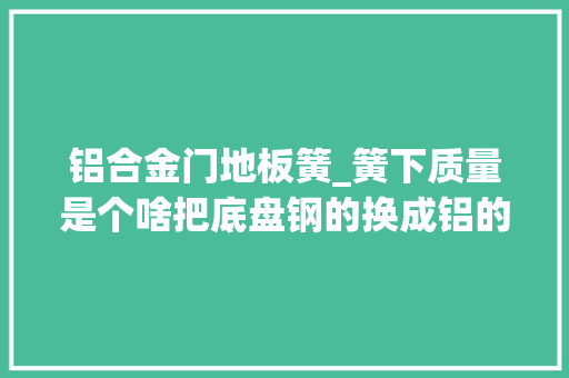 铝合金门地板簧_簧下质量是个啥把底盘钢的换成铝的就更好吗
