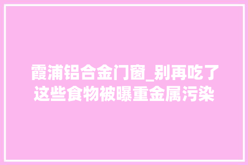 霞浦铝合金门窗_别再吃了这些食物被曝重金属污染