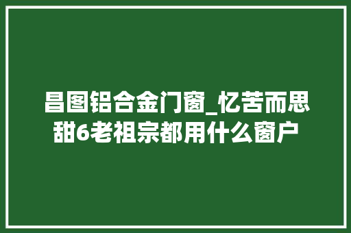 昌图铝合金门窗_忆苦而思甜6老祖宗都用什么窗户