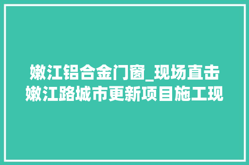 嫩江铝合金门窗_现场直击嫩江路城市更新项目施工现场