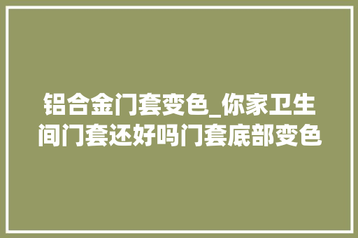 铝合金门套变色_你家卫生间门套还好吗门套底部变色发霉怎么办