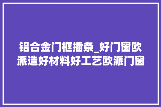 铝合金门框插条_好门窗欧派造好材料好工艺欧派门窗为生活开启多种可能