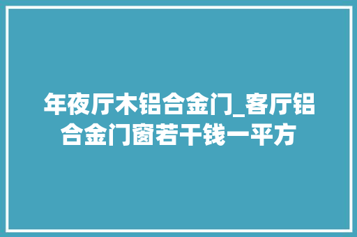 年夜厅木铝合金门_客厅铝合金门窗若干钱一平方