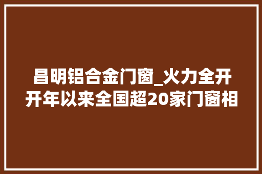 昌明铝合金门窗_火力全开开年以来全国超20家门窗相关企业宣布新增产能