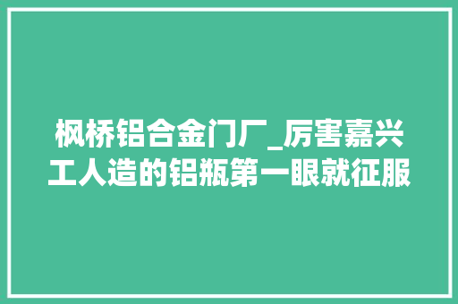 枫桥铝合金门厂_厉害嘉兴工人造的铝瓶第一眼就征服了巴菲特公司 复合门