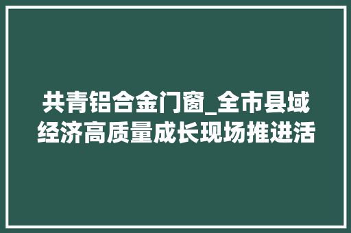 共青铝合金门窗_全市县域经济高质量成长现场推进活动第三天看庐山市德安县共青城市永修县若何扬优成特加速跑