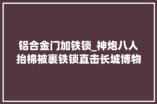 铝合金门加铁锁_神炮八人抬棉被裹铁锁直击长城博物馆文物大年夜迁居