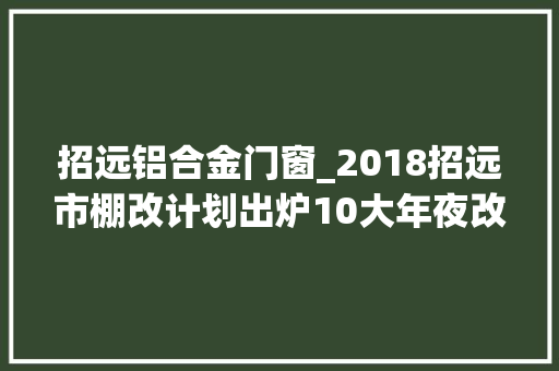 招远铝合金门窗_2018招远市棚改计划出炉10大年夜改造片区划分