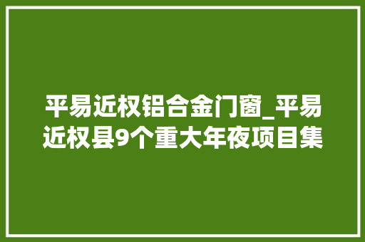 平易近权铝合金门窗_平易近权县9个重大年夜项目集中开工