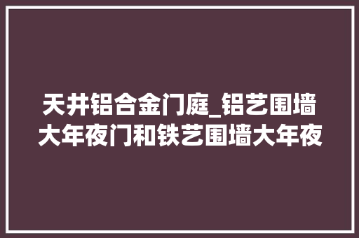 天井铝合金门庭_铝艺围墙大年夜门和铁艺围墙大年夜门究竟该选择哪种呢