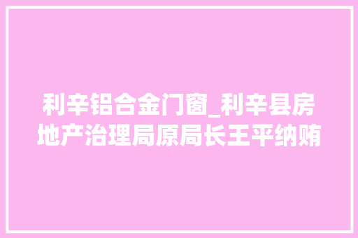 利辛铝合金门窗_利辛县房地产治理局原局长王平纳贿23万元一审获刑三年三个月