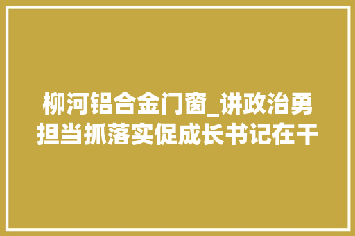 柳河铝合金门窗_讲政治勇担当抓落实促成长书记在干啥