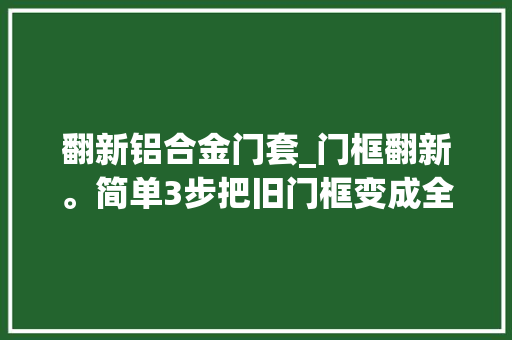 翻新铝合金门套_门框翻新。简单3步把旧门框变成全新门框刷漆装修日记vlog