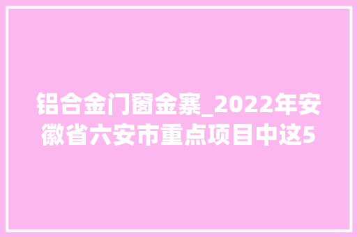 铝合金门窗金寨_2022年安徽省六安市重点项目中这50个项目让人面前一亮