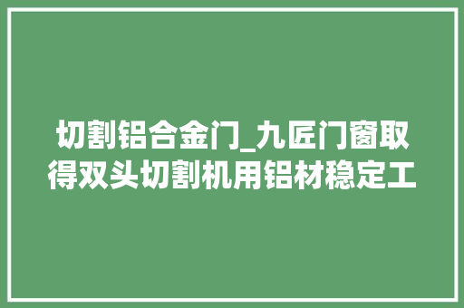 切割铝合金门_九匠门窗取得双头切割机用铝材稳定工装专利能够避免铝材切割处变形