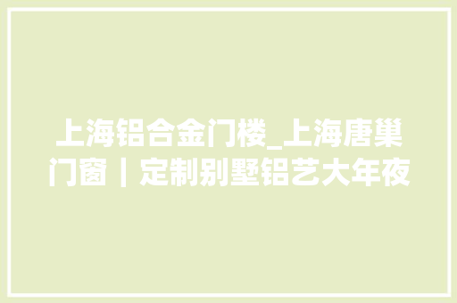 上海铝合金门楼_上海唐巢门窗｜定制别墅铝艺大年夜门的流程