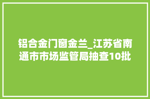 铝合金门窗金兰_江苏省南通市市场监管局抽查10批次铝材产品合格率为100