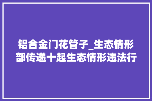 铝合金门花管子_生态情形部传递十起生态情形违法行为举报奖励案例