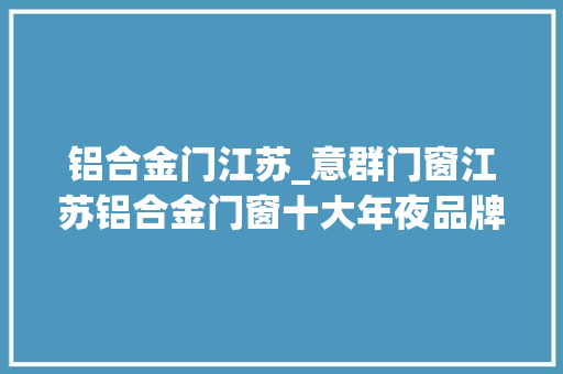铝合金门江苏_意群门窗江苏铝合金门窗十大年夜品牌2024市场热销名单