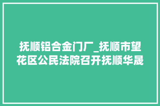抚顺铝合金门厂_抚顺市望花区公民法院召开抚顺华晟铝材有限公司和抚顺华晟有色冶金机械制造有限公司破产治理人竞聘阐述会