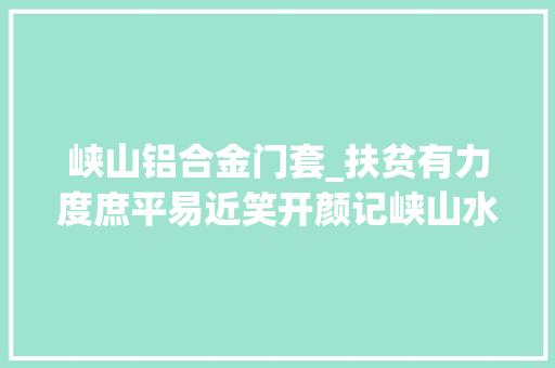 峡山铝合金门套_扶贫有力度庶平易近笑开颜记峡山水库治理局扶贫工作纪实