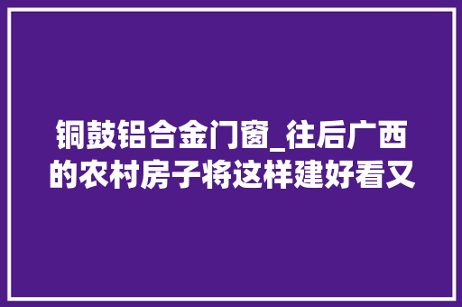 铜鼓铝合金门窗_往后广西的农村房子将这样建好看又舒适